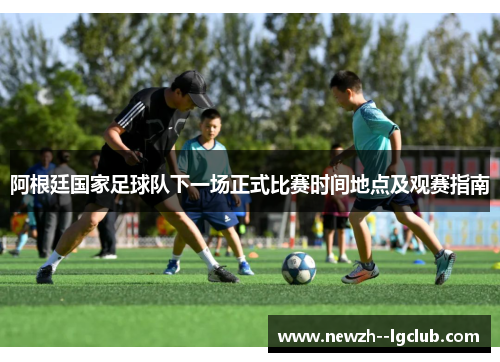 阿根廷国家足球队下一场正式比赛时间地点及观赛指南