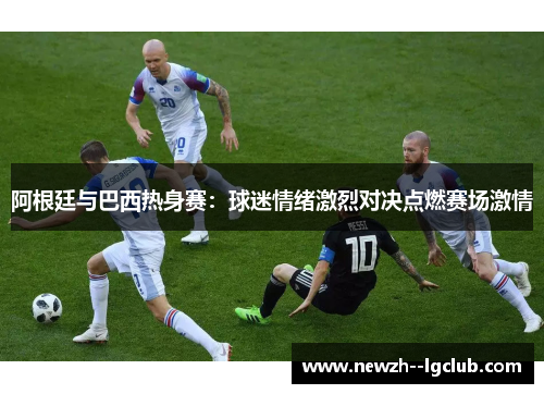 阿根廷与巴西热身赛:球迷情绪激烈对决点燃赛场激情 阿根廷与巴西热身赛:球迷情绪激烈对决点燃赛场激情