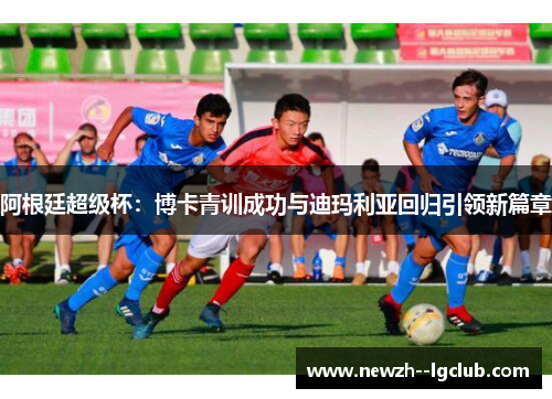 阿根廷超级杯:博卡青训成功与迪玛利亚回归引领新篇章 阿根廷超级杯:博卡青训成功与迪玛利亚回归引领新篇章