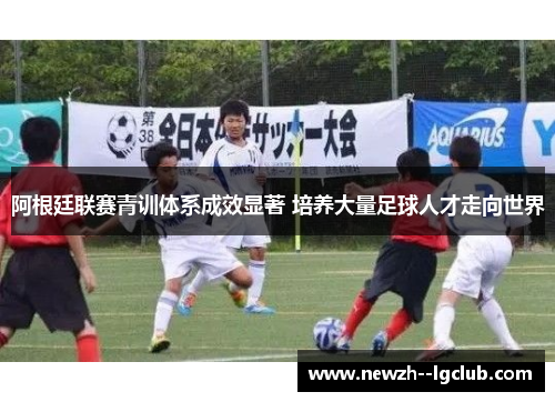 阿根廷联赛青训体系成效显著 培养大量足球人才走向世界 阿根廷联赛青训体系成效显著 培养大量足球人才走向世界