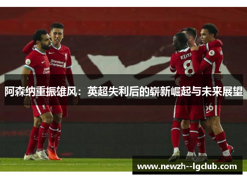 阿森纳重振雄风:英超失利后的崭新崛起与未来展望 阿森纳重振雄风:英超失利后的崭新崛起与未来展望