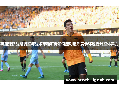 英超球队战略调整与战术革新解析如何应对激烈竞争环境提升整体实力