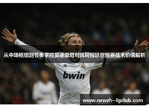 从中场枢纽到节奏掌控莫德里奇对阵阿根廷世预赛战术价值解析