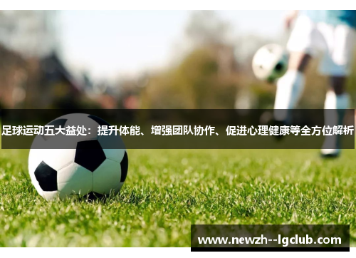 足球运动五大益处:提升体能、增强团队协作、促进心理健康等全方位解析 足球运动五大益处:提升体能、增强团队协作、促进心理健康等全方位解析